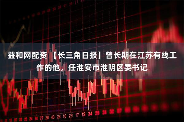 益和网配资 【长三角日报】曾长期在江苏有线工作的他，任淮安市淮阴区委书记