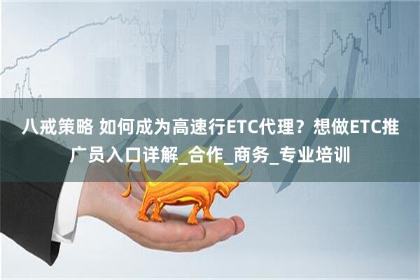八戒策略 如何成为高速行ETC代理？想做ETC推广员入口详解_合作_商务_专业培训