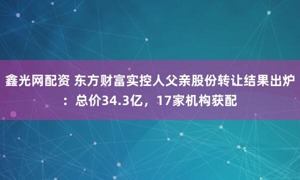 鑫光网配资 东方财富实控人父亲股份转让结果出炉：总价34.3亿，17家机构获配
