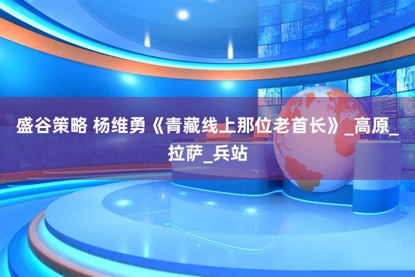 盛谷策略 杨维勇《青藏线上那位老首长》_高原_拉萨_兵站