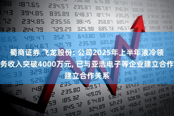 蜀商证券 飞龙股份: 公司2025年上半年液冷领域业务收入突破4000万元, 已与亚浩电子等企业建立合作关系