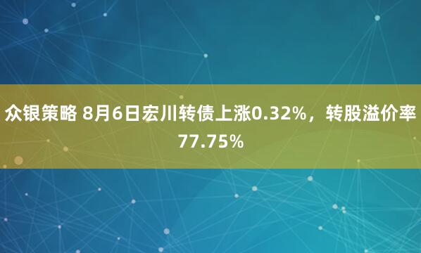 众银策略 8月6日宏川转债上涨0.32%，转股溢价率77.75%