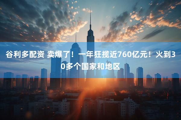 谷利多配资 卖爆了！一年狂揽近760亿元！火到30多个国家和地区