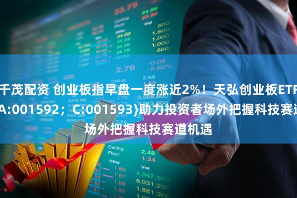 千茂配资 创业板指早盘一度涨近2%！天弘创业板ETF联接(A:001592；C:001593)助力投资者场外把握科技赛道机遇