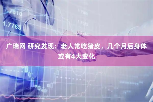 广瑞网 研究发现：老人常吃猪皮，几个月后身体或有4大变化