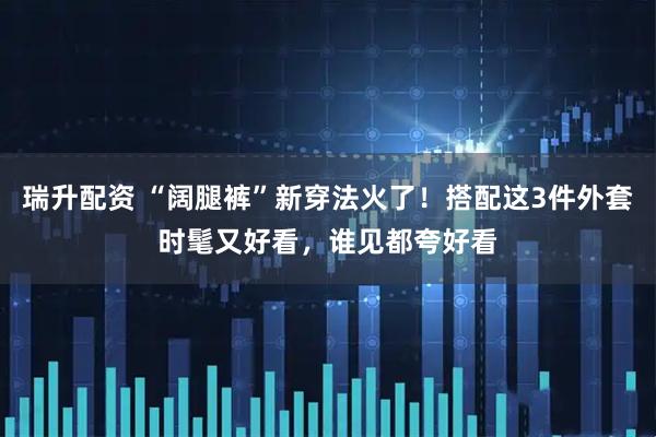 瑞升配资 “阔腿裤”新穿法火了！搭配这3件外套时髦又好看，谁见都夸好看