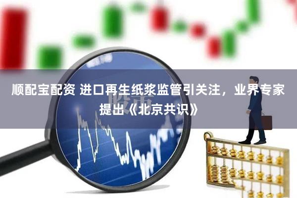 顺配宝配资 进口再生纸浆监管引关注，业界专家提出《北京共识》
