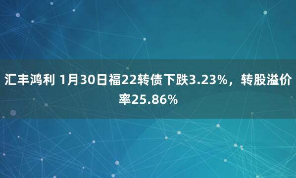 汇丰鸿利 1月30日福22转债下跌3.23%，转股溢价率25.86%