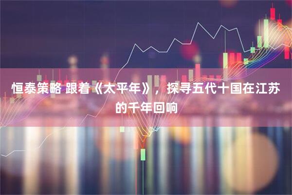 恒泰策略 跟着《太平年》，探寻五代十国在江苏的千年回响