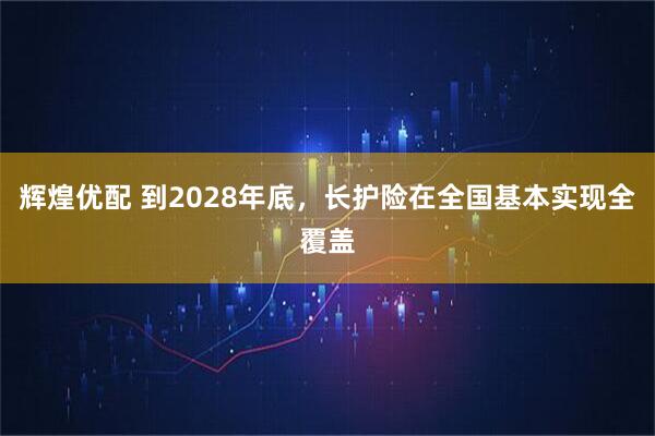 辉煌优配 到2028年底，长护险在全国基本实现全覆盖