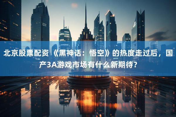 北京股票配资 《黑神话：悟空》的热度走过后，国产3A游戏市场有什么新期待？