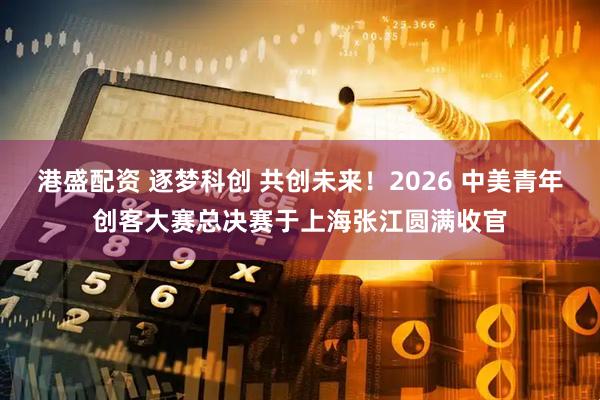 港盛配资 逐梦科创 共创未来！2026 中美青年创客大赛总决赛于上海张江圆满收官