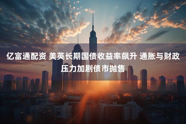 亿富通配资 美英长期国债收益率飙升 通胀与财政压力加剧债市抛售